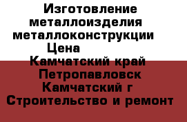 Изготовление металлоизделия , металлоконструкции  › Цена ­ 12 000 - Камчатский край, Петропавловск-Камчатский г. Строительство и ремонт » Услуги   . Камчатский край,Петропавловск-Камчатский г.